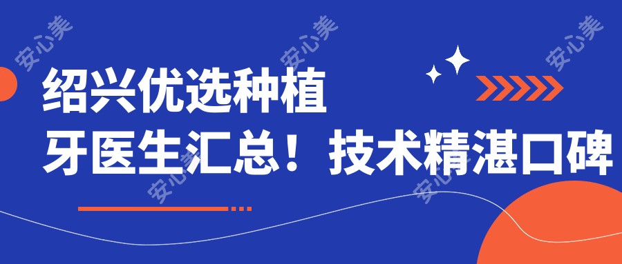 绍兴优选种植牙医生汇总!技术精细口碑佳!人工种植牙推荐!