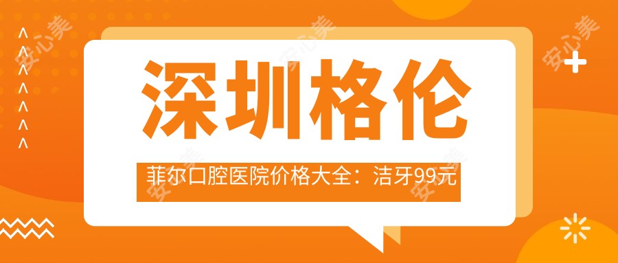 深圳格伦菲尔口腔医院价格大全:洁牙99元起,正畸20000元起